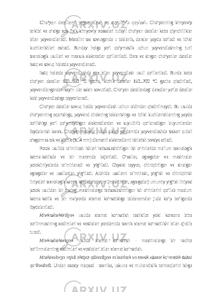 Cho‘yan detallarni payvandlash va suyultirib qoplash . Cho‘yanning kimyoviy tarkibi va o‘ziga xos fizik-kimyoviy xossalari tufayli cho‘yan detallar katta qiynchiliklar bilan payvandlanadi. Metallni tez sovutganda u toblanib, darzlar paydo bo‘ladi va ichki kuchlanishlari oshadi. Bunday holga yo‘l qo‘ymaslik uchun payvandlashning turli texnologik usullari va maxsus elektrodlar qo‘llaniladi. Darz va singan cho‘yanlar detallar issiq va sovuq holatda payvandlanadi. Issiq holatda payvandlashda gaz bilan payvandlash usuli qo‘llaniladi. Bunda katta cho‘yan detallar 600...650 °C gacha, kichik detallar 150...200 °C gacha qizdiriladi, payvandlangandan keyin ular sekin sovutiladi. Cho‘yan detallardagi darzdlar po‘lat detallar kabi payvandlashga tayyorlanadi. Cho‘yan detallar sovuq holda payvandlash uchun oldindan qizdirilmaydi. Bu usulda cho‘yanning oqarishiga, payvand chokning toblanishiga va ichki kuchlanishlarning paydo bo‘lishiga yo‘l qo‘ymaydigan elektrodlardan va suyultirib qo‘lanadigan buyumlardan foydalanish kerak. Cho‘yanni sovuq holda elektr yordamida payvandlashda teskari qutbli o‘zgarmas tok va kichik (3...4 mm) diametrli elektrodlarni ishlatish tavsiya etiladi. Potok usulida ta`mirlash ishlari ixtisoslashtirilgan ish o‘rinlarida ma`lum texnologik ketma-ketlikda va bir maromda bajariladi. O‘zellar, agregatlar va mashinalar potokliniyalarda ta`mirlanadi va yig‘iladi. Obyekt tayyor, chiniqtirilgan va sinalgan agregatlar va uzellardan yig‘iladi. Alohida uzellarni ta`mirlash, yig‘ish va chiniqtirish liniyalari texnologik ketma-ketlikda buyum (mashinalar, agregatlar) umumiy yig‘ish liniyasi potok usulidan bir tipdagi mashinalarga ixtisoslashtirilgan ish o‘rinlarini qo‘llab maolum ketma-ketlik va bir me`yorda xizmat ko‘rsatishga talabnomalar juda ko‘p bo‘lganda foydalaniladi . Markazlashtirilgan usulda xizmat ko‘rsatish tashkilot yoki korxona bitta bo‘linmasining xodimlari va vositalari yordamida texnik xizmat ko‘rsatilishi bilan ajralib turadi. Markazlashmagan usulda xizmat ko‘rsatish - mashinalarga bir nechta bo‘linmalarning xodimlari va vositalari bilan xizmat ko‘rsatish. Mashinalarga rejali ehtiyot qilinadigan ta`mirlash va texnik xizmat ko‘rsatish tizimi qo‘llaniladi. Undan asosiy maqsad - texnika, uskuna va muhandislik tarmoqlarini ishga 