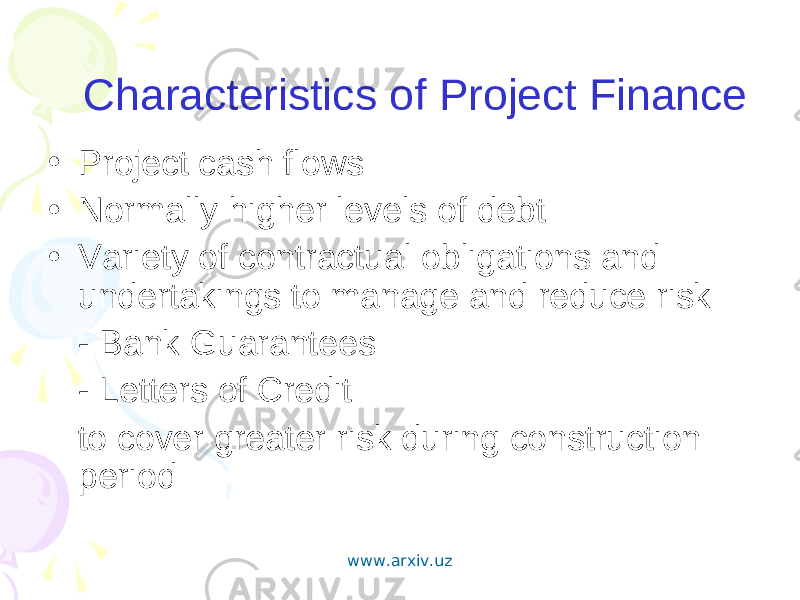 Characteristics of Project Finance • Project cash flows • Normally higher levels of debt • Variety of contractual obligations and undertakings to manage and reduce risk - Bank Guarantees - Letters of Credit to cover greater risk during construction period www.arxiv.uz 