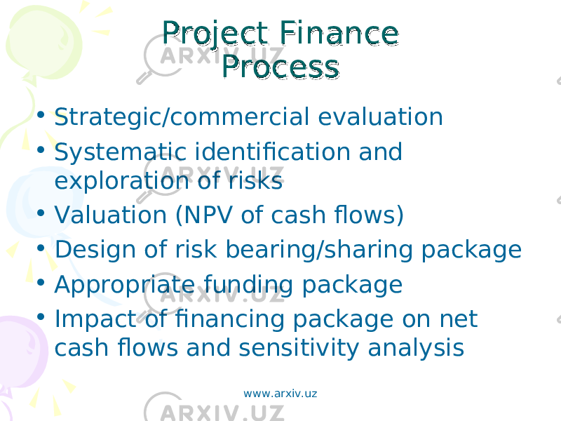 Project FinanceProject Finance ProcessProcess • Strategic/commercial evaluation • Systematic identification and exploration of risks • Valuation (NPV of cash flows) • Design of risk bearing/sharing package • Appropriate funding package • Impact of financing package on net cash flows and sensitivity analysis www.arxiv.uz 