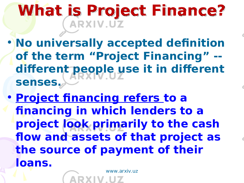 What is Project Finance?What is Project Finance? • No universally accepted definition of the term “Project Financing” -- different people use it in different senses. • Project financing refers to a financing in which lenders to a project look primarily to the cash flow and assets of that project as the source of payment of their loans. www.arxiv.uz 