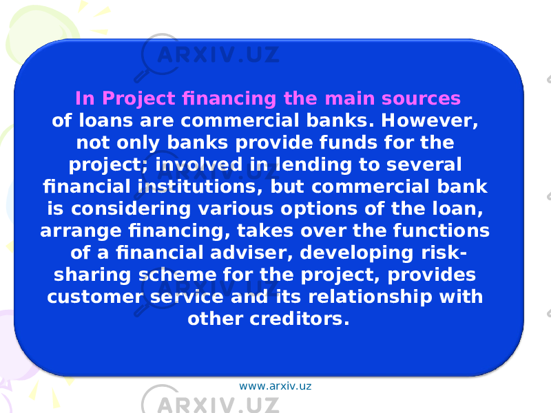 In Project financing the main sources of loans are commercial banks. However, not only banks provide funds for the project; involved in lending to several financial institutions, but commercial bank is considering various options of the loan, arrange financing, takes over the functions of a financial adviser, developing risk- sharing scheme for the project, provides customer service and its relationship with other creditors. www.arxiv.uz 