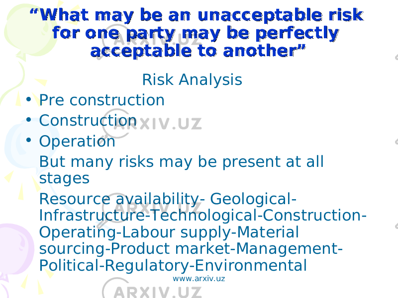 ““ What may be an unacceptable risk What may be an unacceptable risk for one party may be perfectly for one party may be perfectly acceptable to another”acceptable to another” Risk Analysis • Pre construction • Construction • Operation But many risks may be present at all stages Resource availability- Geological- Infrastructure-Technological-Construction- Operating-Labour supply-Material sourcing-Product market-Management- Political-Regulatory-Environmental www.arxiv.uz 