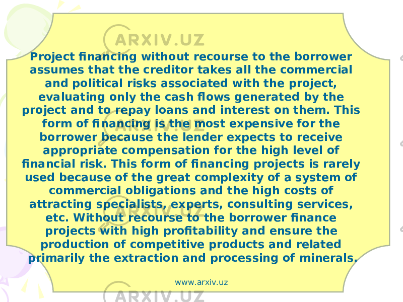 Project financing without recourse to the borrower assumes that the creditor takes all the commercial and political risks associated with the project, evaluating only the cash flows generated by the project and to repay loans and interest on them. This form of financing is the most expensive for the borrower because the lender expects to receive appropriate compensation for the high level of financial risk. This form of financing projects is rarely used because of the great complexity of a system of commercial obligations and the high costs of attracting specialists, experts, consulting services, etc. Without recourse to the borrower finance projects with high profitability and ensure the production of competitive products and related primarily the extraction and processing of minerals. www.arxiv.uz 