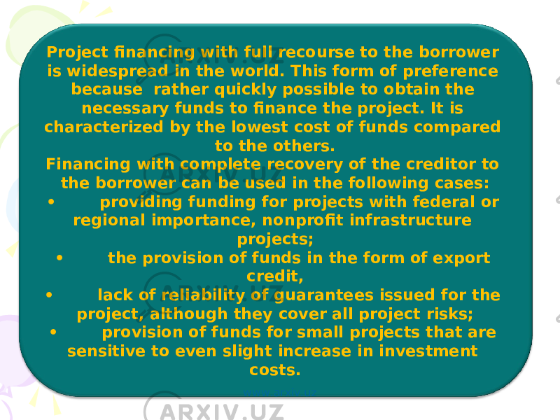 Project financing with full recourse to the borrower is widespread in the world. This form of preference because rather quickly possible to obtain the necessary funds to finance the project. It is characterized by the lowest cost of funds compared to the others. Financing with complete recovery of the creditor to the borrower can be used in the following cases: • providing funding for projects with federal or regional importance, nonprofit infrastructure projects; • the provision of funds in the form of export credit, • lack of reliability of guarantees issued for the project, although they cover all project risks; • provision of funds for small projects that are sensitive to even slight increase in investment costs. www.arxiv.uz 