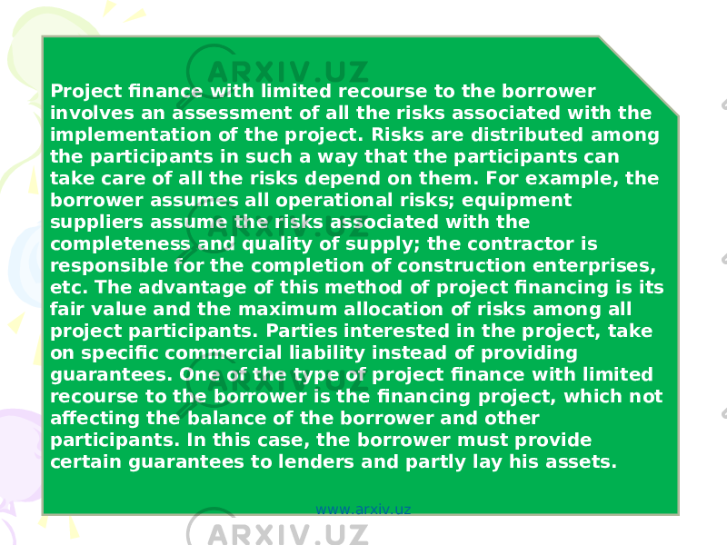 Project finance with limited recourse to the borrower involves an assessment of all the risks associated with the implementation of the project. Risks are distributed among the participants in such a way that the participants can take care of all the risks depend on them. For example, the borrower assumes all operational risks; equipment suppliers assume the risks associated with the completeness and quality of supply; the contractor is responsible for the completion of construction enterprises, etc. The advantage of this method of project financing is its fair value and the maximum allocation of risks among all project participants. Parties interested in the project, take on specific commercial liability instead of providing guarantees. One of the type of project finance with limited recourse to the borrower is the financing project, which not affecting the balance of the borrower and other participants. In this case, the borrower must provide certain guarantees to lenders and partly lay his assets. www.arxiv.uz 