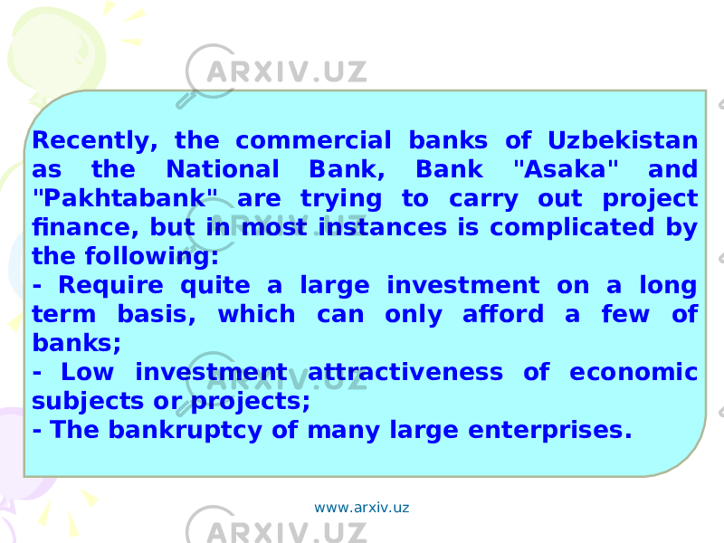 Recently, the commercial banks of Uzbekistan as the National Bank, Bank &#34;Asaka&#34; and &#34;Pakhtabank&#34; are trying to carry out project finance, but in most instances is complicated by the following: - Require quite a large investment on a long term basis, which can only afford a few of banks; - Low investment attractiveness of economic subjects or projects; - The bankruptcy of many large enterprises. www.arxiv.uz 