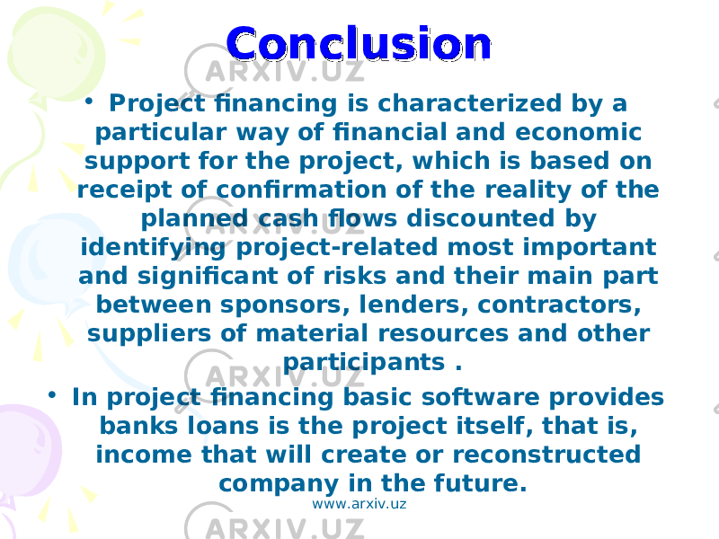 ConclusionConclusion • Project financing is characterized by a particular way of financial and economic support for the project, which is based on receipt of confirmation of the reality of the planned cash flows discounted by identifying project-related most important and significant of risks and their main part between sponsors, lenders, contractors, suppliers of material resources and other participants . • In project financing basic software provides banks loans is the project itself, that is, income that will create or reconstructed company in the future. www.arxiv.uz 