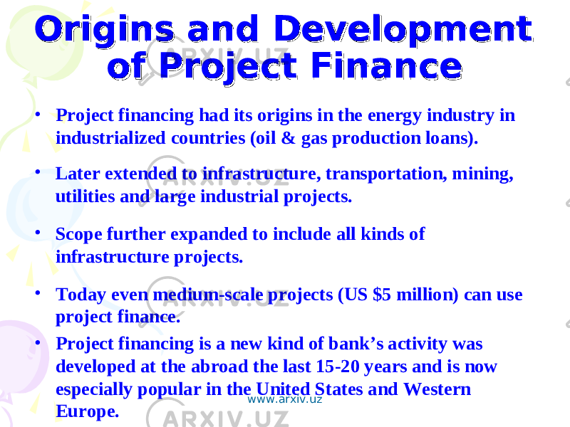 Origins and Development Origins and Development of Project Financeof Project Finance • Project financing had its origins in the energy industry in industrialized countries (oil & gas production loans). • Later extended to infrastructure, transportation, mining, utilities and large industrial projects. • Scope further expanded to include all kinds of infrastructure projects. • Today even medium-scale projects (US $5 million) can use project finance. • Project financing is a new kind of bank’s activity was developed at the abroad the last 15-20 years and is now especially popular in the United States and Western Europe. www.arxiv.uz 