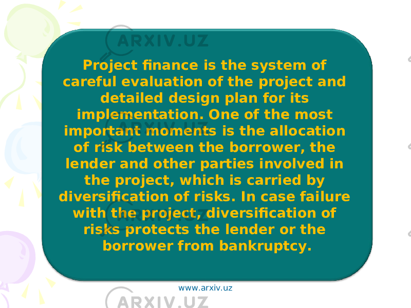 Project finance is the system of careful evaluation of the project and detailed design plan for its implementation. One of the most important moments is the allocation of risk between the borrower, the lender and other parties involved in the project, which is carried by diversification of risks. In case failure with the project, diversification of risks protects the lender or the borrower from bankruptcy. www.arxiv.uz 