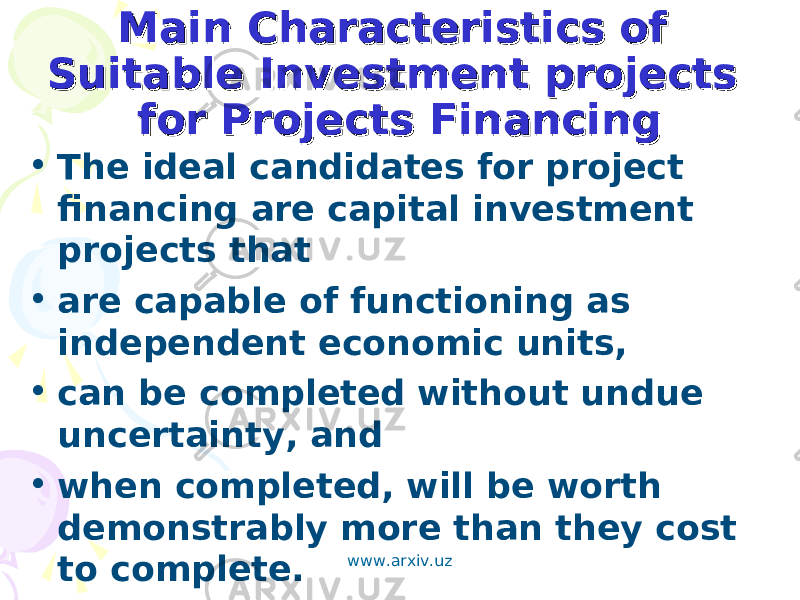 Main Characteristics of Main Characteristics of Suitable Investment projects Suitable Investment projects for Projects Financingfor Projects Financing • The ideal candidates for project financing are capital investment projects that • are capable of functioning as independent economic units, • can be completed without undue uncertainty, and • when completed, will be worth demonstrably more than they cost to complete. www.arxiv.uz 