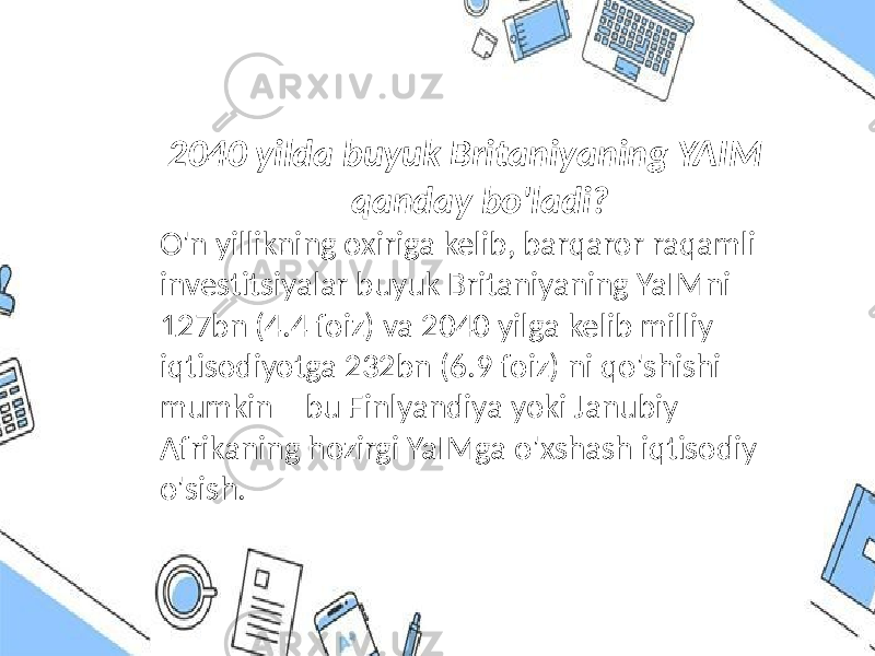  2040 yilda buyuk Britaniyaning YAIM qanday bo&#39;ladi? O&#39;n yillikning oxiriga kelib, barqaror raqamli investitsiyalar buyuk Britaniyaning YaIMni 127bn (4.4 foiz) va 2040 yilga kelib milliy iqtisodiyotga 232bn (6.9 foiz) ni qo&#39;shishi mumkin – bu Finlyandiya yoki Janubiy Afrikaning hozirgi YaIMga o&#39;xshash iqtisodiy o&#39;sish. 