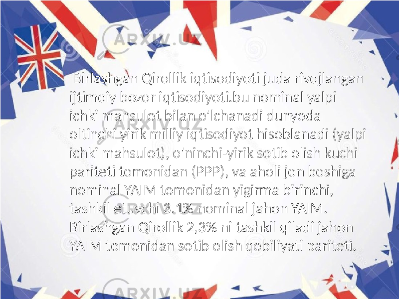  Birlashgan Qirollik iqtisodiyoti juda rivojlangan ijtimoiy bozor iqtisodiyoti.bu nominal yalpi ichki mahsulot bilan o&#39;lchanadi dunyoda oltinchi yirik milliy iqtisodiyot hisoblanadi (yalpi ichki mahsulot), o&#39;ninchi-yirik sotib olish kuchi pariteti tomonidan (PPP), va aholi jon boshiga nominal YAIM tomonidan yigirma birinchi, tashkil etuvchi 3.1% nominal jahon YAIM. Birlashgan Qirollik 2,3% ni tashkil qiladi jahon YAIM tomonidan sotib olish qobiliyati pariteti. 