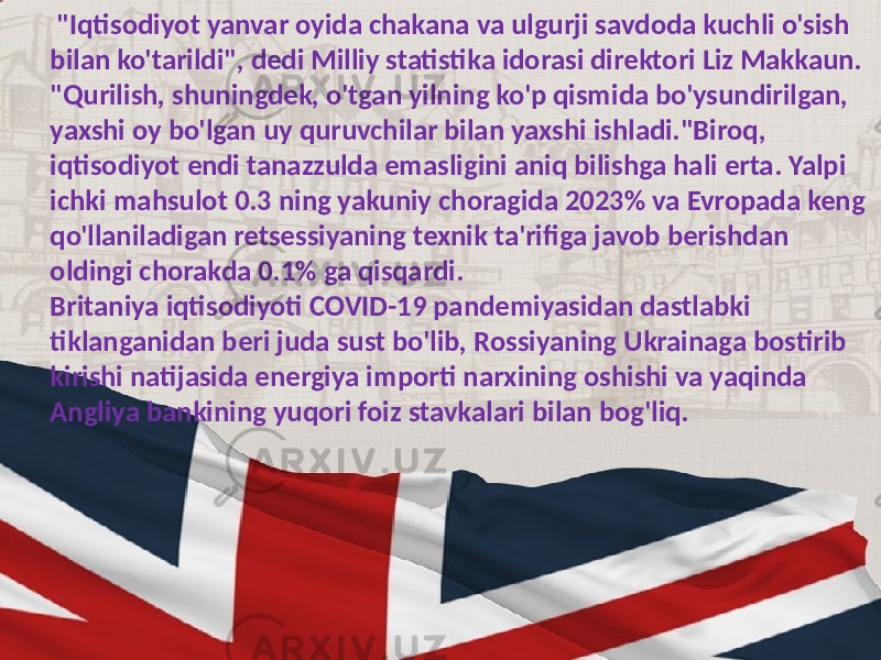  &#34;Iqtisodiyot yanvar oyida chakana va ulgurji savdoda kuchli o&#39;sish bilan ko&#39;tarildi&#34;, dedi Milliy statistika idorasi direktori Liz Makkaun. &#34;Qurilish, shuningdek, o&#39;tgan yilning ko&#39;p qismida bo&#39;ysundirilgan, yaxshi oy bo&#39;lgan uy quruvchilar bilan yaxshi ishladi.&#34;Biroq, iqtisodiyot endi tanazzulda emasligini aniq bilishga hali erta. Yalpi ichki mahsulot 0.3 ning yakuniy choragida 2023% va Evropada keng qo&#39;llaniladigan retsessiyaning texnik ta&#39;rifiga javob berishdan oldingi chorakda 0.1% ga qisqardi. Britaniya iqtisodiyoti COVID-19 pandemiyasidan dastlabki tiklanganidan beri juda sust bo&#39;lib, Rossiyaning Ukrainaga bostirib kirishi natijasida energiya importi narxining oshishi va yaqinda Angliya bankining yuqori foiz stavkalari bilan bog&#39;liq. 