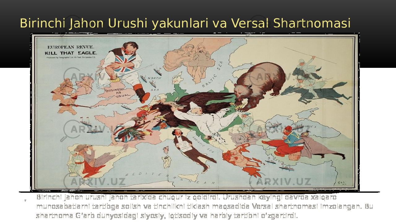 Birinchi Jahon Urushi yakunlari va Versal Shartnomasi Birinchi jahon urushi jahon tarixida chuqur iz qoldirdi. Urushdan keyingi davrda xalqaro munosabatlarni tartibga solish va tinchlikni tiklash maqsadida Versal shartnomasi imzolangan. Bu shartnoma Gʻarb dunyosidagi siyosiy, iqtisodiy va harbiy tartibni oʻzgartirdi.T 