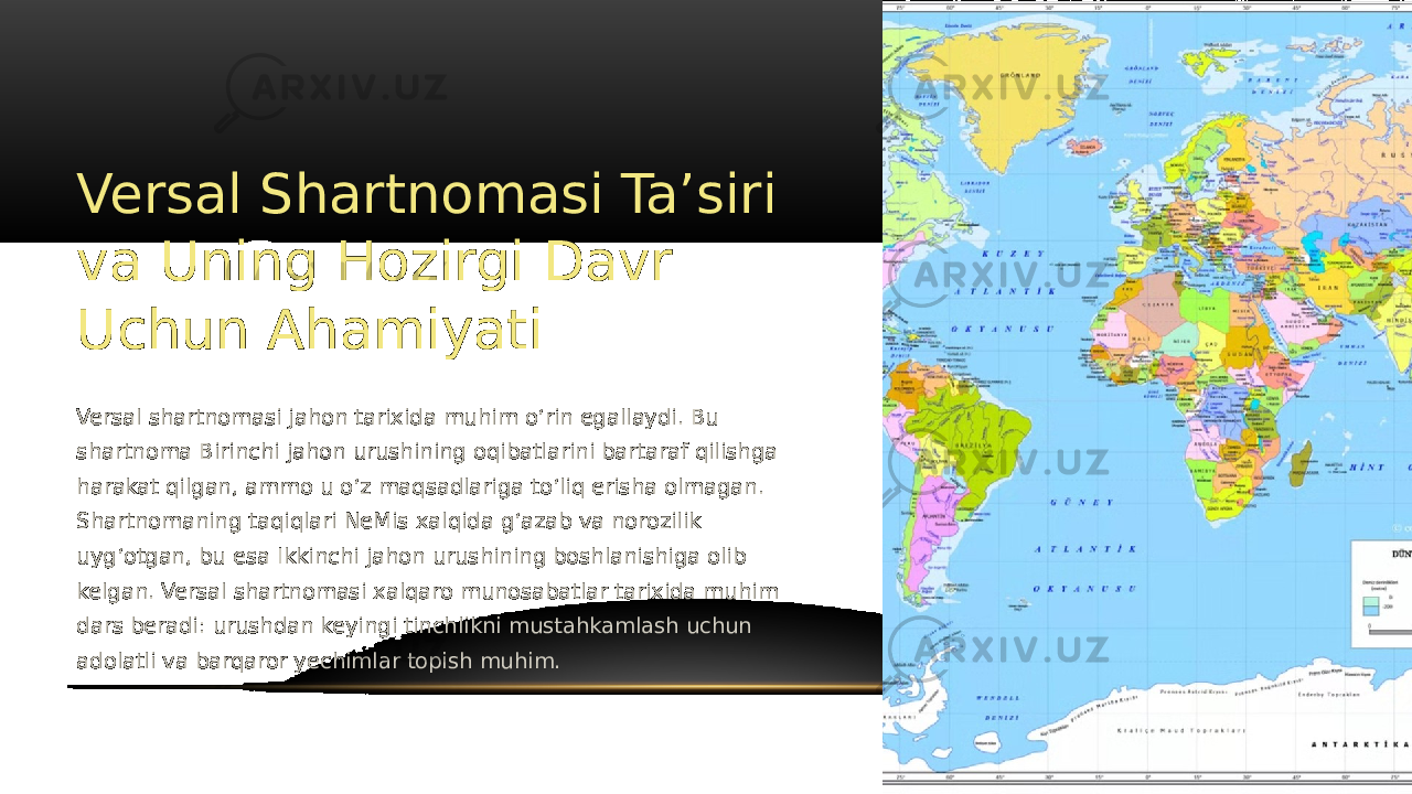 Versal Shartnomasi Taʼsiri va Uning Hozirgi Davr Uchun Ahamiyati Versal shartnomasi jahon tarixida muhim oʻrin egallaydi. Bu shartnoma Birinchi jahon urushining oqibatlarini bartaraf qilishga harakat qilgan, ammo u oʻz maqsadlariga toʻliq erisha olmagan. Shartnomaning taqiqlari NeMis xalqida gʻazab va norozilik uygʻotgan, bu esa Ikkinchi jahon urushining boshlanishiga olib kelgan. Versal shartnomasi xalqaro munosabatlar tarixida muhim dars beradi: urushdan keyingi tinchlikni mustahkamlash uchun adolatli va barqaror yechimlar topish muhim. 