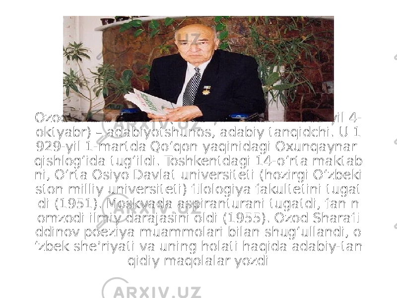 Ozod Sharafiddinov (1929-yil 1-mart – 2005-yil 4- oktyabr) – adabiyotshunos, adabiy tanqidchi. U 1 929-yil 1-martda Qoʻqon yaqinidagi Oxunqaynar qishlogʻida tugʻildi. Toshkentdagi 14-oʻrta maktab ni, Oʻrta Osiyo Davlat universiteti (hozirgi Oʻzbeki ston milliy universiteti) filologiya fakultetini tugat di (1951). Moskvada aspiranturani tugatdi, fan n omzodi ilmiy darajasini oldi (1955). Ozod Sharafi ddinov poeziya muammolari bilan shugʻullandi, o ʻzbek sheʼriyati va uning holati haqida adabiy-tan qidiy maqolalar yozdi 