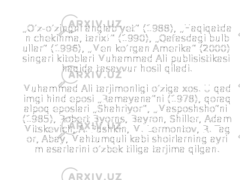 „ Oʻz-oʻzingni anglab yet“ (1988), „Haqiqatda n chekinma, tarix!“ (1990), „Qafasdagi bulb ullar“ (1996), „Men koʻrgan Amerika“ (2000) singari kitoblari Muhammad Ali publisistikasi haqida tasavvur hosil qiladi. Muhammad Ali tarjimonligi oʻziga xos. U qad imgi hind eposi „Ramayana“ni (1978), qoraq alpoq eposlari „Shahriyor“, „Masposhsho“ni (1985), Robert Byorns, Bayron, Shiller, Adam Mitskevich, A. Pushkin, M. Lermontov, R. Tag or, Abay, Mahtumquli kabi shoirlarning ayri m asarlarini oʻzbek tiliga tarjima qilgan. 