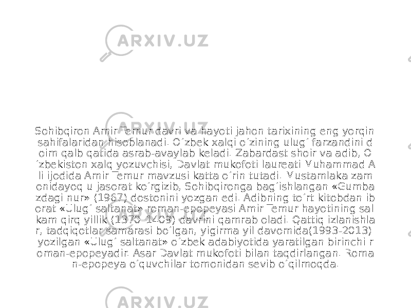 Sohibqiron Amir Temur davri va hayoti jahon tarixining eng yorqin sahifalaridan hisoblanadi. O‘zbek xalqi o‘zining ulug‘ farzandini d oim qalb qatida asrab-avaylab keladi. Zabardast shoir va adib, O ‘zbekiston xalq yozuvchisi, Davlat mukofoti laureati Muhammad A li ijodida Amir Temur mavzusi katta o‘rin tutadi. Mustamlaka zam onidayoq u jasorat ko‘rgizib, Sohibqironga bag‘ishlangan «Gumba zdagi nur» (1967) dostonini yozgan edi. Adibning to‘rt kitobdan ib orat «Ulug‘ saltanat» roman-epopeyasi Amir Temur hayotining sal kam qirq yillik (1370–1409) davrini qamrab oladi. Qattiq izlanishla r, tadqiqotlar samarasi bo‘lgan, yigirma yil davomida(1993-2013) yozilgan «Ulug‘ saltanat» o‘zbek adabiyotida yaratilgan birinchi r oman-epopeyadir. Asar Davlat mukofoti bilan taqdirlangan. Roma n-epopeya o‘quvchilar tomonidan sevib o‘qilmoqda. 