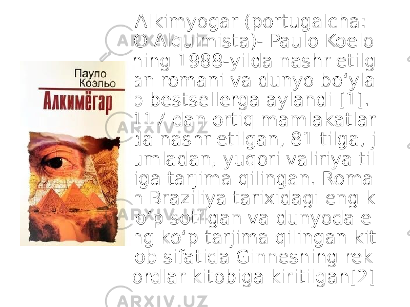 Alkimyogar (portugalcha: O Alquimista)- Paulo Koelo ning 1988-yilda nashr etilg an romani va dunyo boʻyla b bestsellerga aylandi [1]. 117 dan ortiq mamlakatlar da nashr etilgan, 81 tilga, j umladan, yuqori valiriya til iga tarjima qilingan. Roma n Braziliya tarixidagi eng k oʻp sotilgan va dunyoda e ng koʻp tarjima qilingan kit ob sifatida Ginnesning rek ordlar kitobiga kiritilgan[2] 