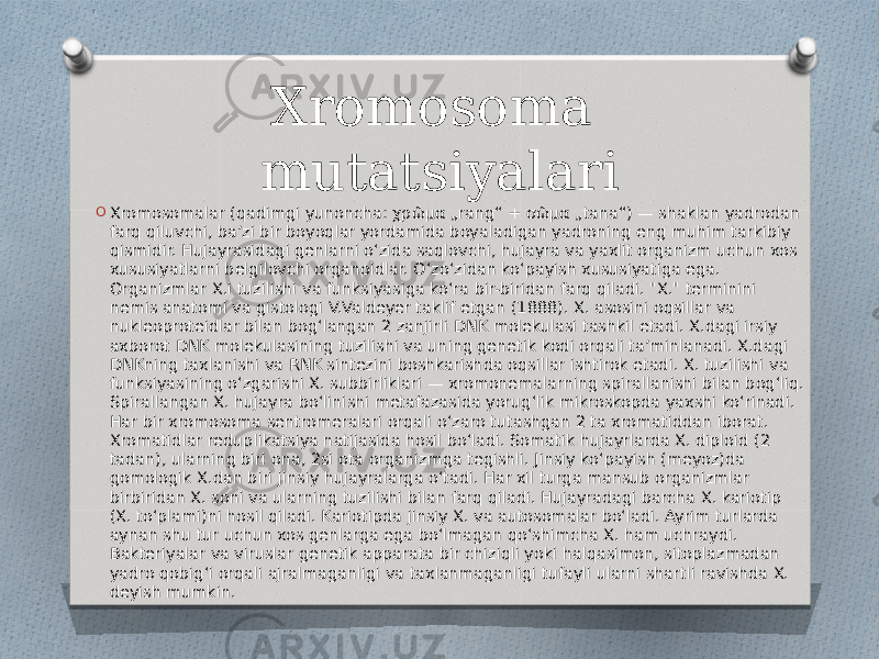 Xromosoma mutatsiyalari O Xromosomalar (qadimgi yunoncha: χρῶμα „rang“ + σῶμα „tana“) — shaklan yadrodan farq qiluvchi, baʼzi bir boyoqlar yordamida boyaladigan yadroning eng muhim tarkibiy qismidir. Hujayrasidagi genlarni oʻzida saqlovchi, hujayra va yaxlit organizm uchun xos xususiyatlarni belgilovchi organoidlar. Oʻzoʻzidan koʻpayish xususiyatiga ega. Organizmlar X.i tuzilishi va funksiyasiga koʻra bir-biridan farq qiladi. &#34;X.&#34; terminini nemis anatomi va gistologi V.Valdeyer taklif etgan (1888). X. asosini oqsillar va nukleoproteidlar bilan bogʻlangan 2 zanjirli DNK molekulasi tashkil etadi. X.dagi irsiy axborot DNK molekulasining tuzilishi va uning genetik kodi orqali taʼminlanadi. X.dagi DNKning taxlanishi va RNK sintezini boshkarishda oqsillar ishtirok etadi. X. tuzilishi va funksiyasining oʻzgarishi X. subbirliklari — xromonemalarning spirallanishi bilan bogʻliq. Spirallangan X. hujayra boʻlinishi metafazasida yorugʻlik mikroskopda yaxshi koʻrinadi. Har bir xromosoma sentromeralari orqali oʻzaro tutashgan 2 ta xromatiddan iborat. Xromatidlar reduplikatsiya natijasida hosil boʻladi. Somatik hujayrlarda X. diploid (2 tadan), ularning biri ona, 2si ota organizmga tegishli. Jinsiy koʻpayish (meyoz)da gomologik X.dan biri jinsiy hujayralarga oʻtadi. Har xil turga mansub organizmlar birbiridan X. soni va ularning tuzilishi bilan farq qiladi. Hujayradagi barcha X. kariotip (X. toʻplami)ni hosil qiladi. Kariotipda jinsiy X. va autosomalar boʻladi. Ayrim turlarda aynan shu tur uchun xos genlarga ega boʻlmagan qoʻshimcha X. ham uchraydi. Bakteriyalar va viruslar genetik apparata bir chiziqli yoki halqasimon, sitoplazmadan yadro qobigʻi orqali ajralmaganligi va taxlanmaganligi tufayli ularni shartli ravishda X. deyish mumkin. 