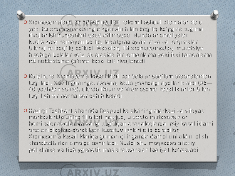 O Xromosomalarni aniqdash usullari takomillashuvi bilan alohida u yoki bu xromosomatsing oʻzgarishi bilan bogʻliq koʻpgina tugʻma rivojlanish nuqsonlari qayd etilmoqda. Bunda anomaliyalar kuchsizroq namoyon boʻlib, faqatgina ayrim aʼzo va toʻqimalar bilangina bogʻliq boʻladi. Masalan, 13 xromosomadagi mutatsiya hisobiga bolalar koʻzi sklerasida bir tomonlama yoki ikki tomonlama retinoblastoma (oʻsma kasalligi) rivojlanadi. O Koʻpincha Xromosoma kasalliklari bor bolalar sogʻlom otaonalardan tugʻiladi. Xavfli guruhga, asosan, katta yoshdagi ayollar kiradi (35— 40 yoshdan soʻng), ularda Daun va Xromosoma kasalliklarilar bilan tugʻilish bir necha bor oshib ketadi. O Hozirgi Toshkent shahrida Respublika skrining markazi va viloyat markazlarida uning filiallari mavjud, u yerda mutaxassislar homilador ayollar va yangi tugʻilgan chaqaloqlarda irsiy kasalliklarni erta aniqlashga qaratilgan kuzatuv ishlari olib boradilar, Xromosoma kasalliklariga gumon qilinganda darhol uni oldini olish choratadbirlari amalga oshiriladi. Xuddi shu maqsadsa oilaviy poliklinika va tibbiygenetik maslahatxonalar faoliyat koʻrsatadi. 