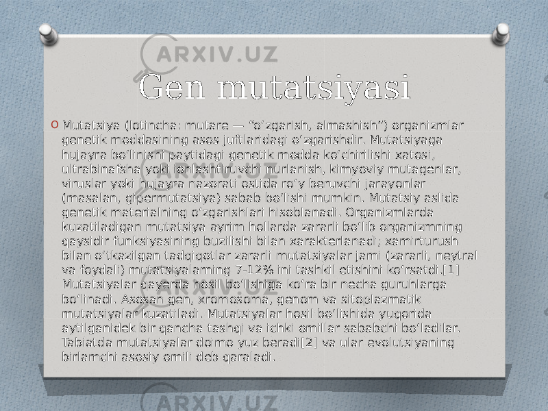 Gen mutatsiyasi O Mutatsiya (lotincha: mutare — “oʻzgarish, almashish”) organizmlar genetik moddasining asos juftlaridagi oʻzgarishdir. Mutatsiyaga hujayra boʻlinishi paytidagi genetik modda koʻchirilishi xatosi, ultrabinafsha yoki ionlashtiruvchi nurlanish, kimyoviy mutagenlar, viruslar yoki hujayra nazorati ostida roʻy beruvchi jarayonlar (masalan, gipermutatsiya) sabab boʻlishi mumkin. Mutatsiy aslida genetik materialning oʻzgarishlari hisoblanadi. Organizmlarda kuzatiladigan mutatsiya ayrim hollarda zararli boʻlib organizmning qaysidir funksiyasining buzilishi bilan xarakterlanadi; xamirturush bilan oʻtkazilgan tadqiqotlar zararli mutatsiyalar jami (zararli, neytral va foydali) mutatsiyalarning 7-12% ini tashkil etishini koʻrsatdi.[1] Mutatsiyalar qayerda hosil boʻlishiga koʻra bir necha guruhlarga boʻlinadi. Asosan gen, xromosoma, genom va sitoplazmatik mutatsiyalar kuzatiladi. Mutatsiyalar hosil boʻlishida yuqorida aytilganidek bir qancha tashqi va ichki omillar sababchi boʻladilar. Tabiatda mutatsiyalar doimo yuz beradi[2] va ular evolutsiyaning birlamchi asosiy omili deb qaraladi. 