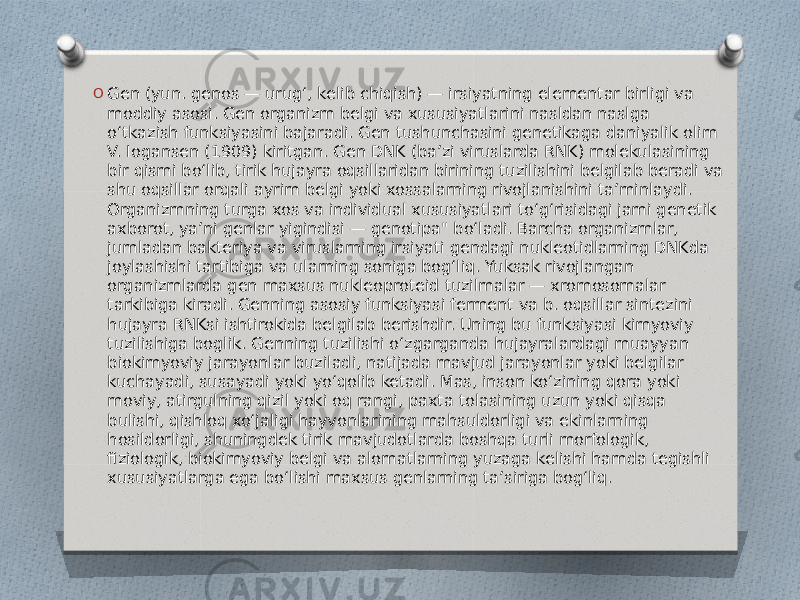 O Gen (yun. genos — urugʻ, kelib chiqish) — irsiyatning elementar birligi va moddiy asosi. Gen organizm belgi va xususiyatlarini nasldan naslga oʻtkazish funksiyasini bajaradi. Gen tushunchasini genetikaga daniyalik olim V. Iogansen (1909) kiritgan. Gen DNK (baʼzi viruslarda RNK) molekulasining bir qismi boʻlib, tirik hujayra oqsillaridan birining tuzilishini belgilab beradi va shu oqsillar orqali ayrim belgi yoki xossalarning rivojlanishini taʼminlaydi. Organizmning turga xos va individual xususiyatlari toʻgʻrisidagi jami genetik axborot, yaʼni genlar yigindisi — genotipa&#34; boʻladi. Barcha organizmlar, jumladan bakteriya va viruslarning irsiyati gendagi nukleotidlarning DNKda joylashishi tartibiga va ularning soniga bogʻliq. Yuksak rivojlangan organizmlarda gen maxsus nukleoproteid tuzilmalar — xromosomalar tarkibiga kiradi. Genning asosiy funksiyasi ferment va b. oqsillar sintezini hujayra RNKsi ishtirokida belgilab berishdir. Uning bu funksiyasi kimyoviy tuzilishiga boglik. Genning tuzilishi oʻzgarganda hujayralardagi muayyan biokimyoviy jarayonlar buziladi, natijada mavjud jarayonlar yoki belgilar kuchayadi, susayadi yoki yoʻqolib ketadi. Mas, inson koʻzining qora yoki moviy, atirgulning qizil yoki oq rangi, paxta tolasining uzun yoki qisqa bulishi, qishloq xoʻjaligi hayvonlarining mahsuldorligi va ekinlarning hosildorligi, shuningdek tirik mavjudotlarda boshqa turli morfologik, fiziologik, biokimyoviy belgi va alomatlarning yuzaga kelishi hamda tegishli xususiyatlarga ega boʻlishi maxsus genlarning taʼsiriga bogʻliq. 