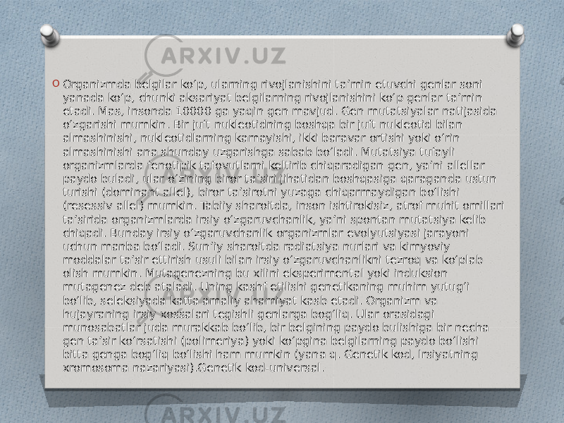 O Organizmda belgilar koʻp, ularning rivojlanishini taʼmin etuvchi genlar soni yanada koʻp, chunki aksariyat belgilarning rivojlanishini koʻp genlar taʼmin etadi. Mas, insonda 10000 ga yaqin gen mavjud. Gen mutatsiyalar natijasida oʻzgarishi mumkin. Bir juft nukleotidning boshqa bir juft nukleotid bilan almashinishi, nukleotidlarning kamayishi, ikki baravar ortishi yoki oʻrin almashinishi ana shunday uzgarishga sabab boʻladi. Mutatsiya tufayli organizmlarda fenotipik tafovutlarni keltirib chiqaradigan gen, yaʼni allellar paydo buladi, ular oʻzining biror taʼsiri jihatidan boshqasiga qaraganda ustun turishi (dominant allel), biror taʼsirotni yuzaga chiqarmaydigan boʻlishi (resessiv allel) mumkin. Tabiiy sharoitda, inson ishtirokisiz, atrof muhit omillari taʼsirida organizmlarda irsiy oʻzgaruvchanlik, yaʼni spontan mutatsiya kelib chiqadi. Bunday irsiy oʻzgaruvchanlik organizmlar evolyutsiyasi jarayoni uchun manba boʻladi. Sunʼiy sharoitda radiatsiya nurlari va kimyoviy moddalar taʼsir ettirish usuli bilan irsiy oʻzgaruvchanlikni tezroq va koʻplab olish mumkin. Mutagenezning bu xilini eksperimental yoki induksion mutagenez deb ataladi. Uning kashf etilishi genetikaning muhim yutugʻi boʻlib, seleksiyada katta amaliy ahamiyat kasb etadi. Organizm va hujayraning irsiy xossalari tegishli genlarga bogʻliq. Ular orasidagi munosabatlar juda murakkab boʻlib, bir belgining paydo bulishiga bir necha gen taʼsir koʻrsatishi (polimeriya) yoki koʻpgina belgilarning paydo boʻlishi bitta genga bogʻliq boʻlishi ham mumkin (yana q. Genetik kod, Irsiyatning xromosoma nazariyasi).Genetik kod-universal. 