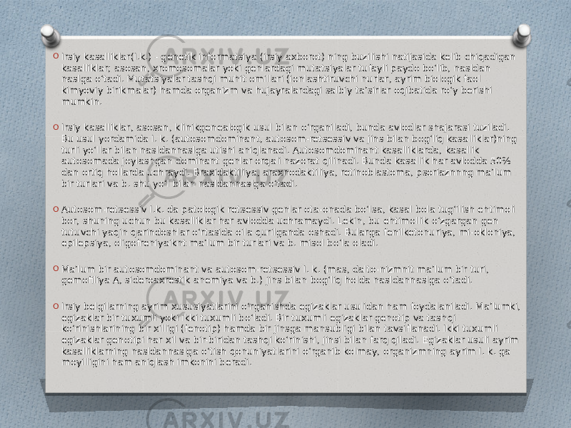 O Irsiy kasalliklar(I.k.) - genetik informatsiya (irsiy axborot) ning buzilishi natijasida kelib chiqadigan kasalliklar; asosan, xromosomalar yoki genlardagi mutatsiyalar tufayli paydo boʻlib, nasldan naslga oʻtadi. Mutatsiyalar tashqi muhit omillari (ionlashtiruvchi nurlar, ayrim biologik faol kimyoviy birikmalar) hamda organizm va hujayralardagi salbiy taʼsirlar oqibatida roʻy berishi mumkin. O Irsiy kasalliklar, asosan, klinikgenealogik usul bilan oʻrganiladi, bunda avlodlar shajarasi tuziladi. Bu usul yordamida I. k. (autosomdominant, autosom-retsessiv va jins bilan bogʻliq kasalliklar)ning turli yoʻllar bilan nasldannaslga utishi aniqlanadi. Autosomdominant kasalliklarda, kasallik autosomada joylashgan dominant genlar orqali nazorat qilinadi. Bunda kasallik har avlodda 50% dan ortiq hollarda uchraydi. Braxidaktiliya, araxnodaktiliya, retinoblastoma, psoriaznnng maʼlum bir turlari va b. shu yoʻl bilan nasldannaslga oʻtadi. O Autosom-retsessiv I.k. da patologik retsessiv genlar ota-onada boʻlsa, kasal bola tugʻilish ehtimoli bor, shuning uchun bu kasalliklar har avlodda uchramaydi. Lekin, bu ehtimollik oʻzgargan gen tutuvchi yaqin qarindoshlar oʻrtasida oila qurilganda oshadi. Bularga fenilketonuriya, mi-okloniya, epilepsiya, oligofreniyaiknt maʼlum bir turlari va b. misol boʻla oladi. O Maʼlum bir autosomdominant va autosom-retsessiv I. k. (mas, dalto-nizmnit maʼlum bir turi, gemofiliya A, sideroaxrestik anemiya va b.) jins bilan bogʻliq holda nasldannaslga oʻtadi. O Irsiy belgilarning ayrim xususiyatlarini oʻrganishda egizaklar usulidan ham foydalaniladi. Maʼlumki, egizaklar bir tuxumli yoki ikki tuxumli boʻladi. Bir tuxumli egizaklar genotip va tashqi koʻrinishlarining bir xilligi (fenotip) hamda bir jinsga mansubligi bilan tavsiflanadi. Ikki tuxumli egizaklar genotipi har xil va bir-biridan tashqi koʻrinishi, jinsi bilan farq qiladi. Egizaklar usuli ayrim kasalliklarning nasldannaslga oʻtish qonuniyatlarini oʻrganib kolmay, organizmning ayrim I. k. ga moyilligini ham aniqlash imkonini beradi. 