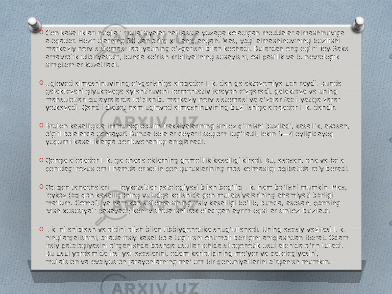 O Gen kasalliklari nuqtali mutatsiyalar natijasida yuzaga keladigan moddalar almashinuviga aloqador. Hozir ularning 30 dan ortiq xili aniqlangan. Mas, yogʻ almashinuvining buzilishi markaziy nerv sistemasi faoliyatining oʻzgarishi bilan kechadi. Bulardan eng ogʻiri Tey-Saks amavrotik idiotiyasidir, bunda koʻrish krbiliyatining susayishi, esi pastlik va b. nevrologik simptomlar kuzatiladi. O Uglevod almashinuvining oʻzgarishiga aloqador I. k. dan galaktozemiya uch-raydi. Bunda galaktozani glyukozaga aylantiruvchi fermentativ jarayon oʻzgaradi, galaktoza va uning mahsulotlari qujayralarda toʻplanib, markaziy nerv sistemasi va aʼzolar faoli-yatiga zarar yetkazadi. Qandli diabet ham uglevod almashinuvining buzilishiga aloqador I. k. dandir. O Bruton kasalligida immunoglobulin fraksiyalarining sintez qilinishi buziladi, kasallik, asosan, oʻgʻil bolalarda uchraydi. Bunda bolalar deyarli soglom tugʻiladi, lekin 3—4 oyligidayoq yuqumli kasalliklarga beriluvchanligi aniqlanadi. O Qonga aloqador I. k. ga chaqaloklarning gemolitik kasalligi kiradi. Bu, asosan, ona va bola qonidagi rezus-omil hamda er-xotin qon guruxlarining mos kelmasligi oqibatida roʻy beradi. O Oq qon tanachalari — leykotsitlar patologiyasi bilan bogʻliq I. k. ham boʻlishi mumkin. Mas, leykoz (oq qon kasalligi)ning vujudga kelishida gen mutatsiyalarining ahamiyati borligi maʼlum. Gemofiliya ham kon sistema-sining irsiy kasalligi boʻlib, bunda, asosan, qonning ivish xususiyati pasayadi; kon ivishida ishtirok etadigan ayrim oqsillar sintezi buziladi. O I. k. ni aniqlash va oldini olish bilan tibbiygenetika shugʻullanadi. Uning asosiy vazifasi I. k. ningtarqalishini, oilada irsiy kasal bola tugʻilishi ehtimoli borligini aniqlashdan iborat. Odam irsiy patologiyasini oʻrganishda boshqa usullar ichida sitogenetik usul alohida oʻrin tutadi. Bu usul yordamida irsi-yat asoslarini, odam kariotipining meʼyor va patologiyasini, mutatsion va evolyusion jarayonlarning maʼlum bir qonuniyatlarini oʻrganish mumkin. 