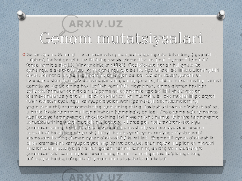 Genom mutatsiysalari O Genom (nem. Genom) — xromosomalar (unda joylashgan genlar bilan birga) gaploid toʻplami; individ genetik tuzilishining asosiy elementlari majmui. &#34;genom&#34; terminini fanga nemis biologi G. Vinkler kiritgan (1920). Gaplofazada har bir hujayra bitta genomga, diplofazada esa ikkita genomga ega boʻlib, zigota hosil boʻlishida ularning biri erkak, ikkinchisi urgʻochi gametalardan oʻtgan boʻladi. Genom asosiy genetik va fiziologik sistemalarni oʻzida namoyon qilib, uning genetik jihatdan mukammalligi normal gameta va zigotalarning hosil boʻlish zaminidir. Hayotchan, ammo qisman hosildor poliploid formalar kamida bir juft gomologik genomga ega boʻlishi shart; qolgan xromosomalar boʻyicha turli chetlanishlar boʻlishi mu.mkin, bu esa rivojlanishga deyarli taʼsir koʻrsatmaydi. Agar konʼyugatsiyalanuvchi (gomologik xromosomalarning yaqinlashuvchi) xromosomalardagi genlarning chiziqli joylashishi aynan oʻxshash boʻlsa, u holda ikkala genom mutlaqo oʻxshash (gomologik) boʻladi. Chala gomologik genomda duplikatsiya (xromosoma uchastkasining ikki hissa ortishi) hamda deleniya (xromosoma uchastkalarining yetishmasligi) natijasida yuz beradigan resiprok translokatsiya (xromosomaning ikki uchastkasi oʻzaro oʻrin almashadi) va inversiya (xromosoma uchastkasi holatining oʻzgarishi) tufayli barcha yoki ayrim konʼyugatsiyalanuvchi xromosomalarning qisman aynan oʻxshashligi kuzatiladi. Segmentli aynan oʻxshashlik bilan xromosoma konʼyugatsiyasining tipi va darajasi, shuningdek urugʻlanish miqdori aniqlanadi. Euploidiya (bir butun genom normal sonining ortishi) va aneuploidiya (xromosomalar sonining xromosomaning karrali normal gaploid toʻplamiga teng boʻlmagan holdagi oʻzgarishi) genomli mutatsiyalarta olib keladi. 