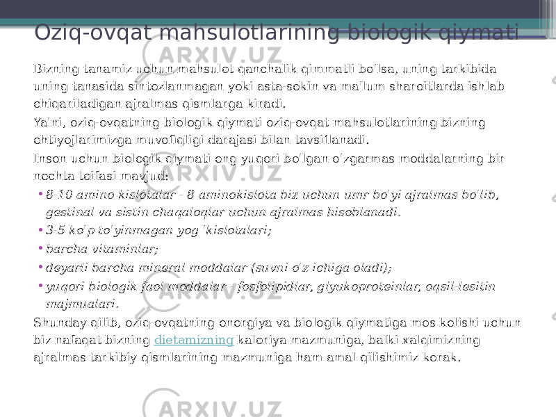 Oziq-ovqat mahsulotlarining biologik qiymati Bizning tanamiz uchun mahsulot qanchalik qimmatli bo&#39;lsa, uning tarkibida uning tanasida sintezlanmagan yoki asta-sekin va ma&#39;lum sharoitlarda ishlab chiqariladigan ajralmas qismlarga kiradi. Ya&#39;ni, oziq-ovqatning biologik qiymati oziq-ovqat mahsulotlarining bizning ehtiyojlarimizga muvofiqligi darajasi bilan tavsiflanadi. Inson uchun biologik qiymati eng yuqori bo&#39;lgan o&#39;zgarmas moddalarning bir nechta toifasi mavjud: • 8-10 amino kislotalar - 8 aminokislota biz uchun umr bo&#39;yi ajralmas bo&#39;lib, gestinal va sistin chaqaloqlar uchun ajralmas hisoblanadi. • 3-5 ko&#39;p to&#39;yinmagan yog &#39;kislotalari; • barcha vitaminlar; • deyarli barcha mineral moddalar (suvni o&#39;z ichiga oladi); • yuqori biologik faol moddalar - fosfolipidlar, glyukoproteinlar, oqsil-lesitin majmualari. Shunday qilib, oziq-ovqatning energiya va biologik qiymatiga mos kelishi uchun biz nafaqat bizning  dietamizning  kaloriya mazmuniga, balki xalqimizning ajralmas tarkibiy qismlarining mazmuniga ham amal qilishimiz kerak. 