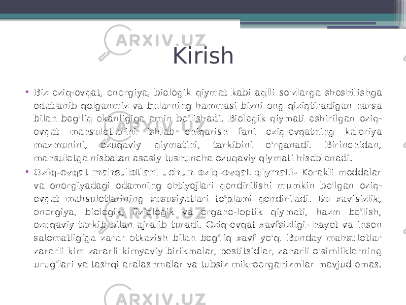 Kirish • Biz oziq-ovqat, energiya, biologik qiymat kabi aqlli so&#39;zlarga shoshilishga odatlanib qolganmiz va bularning hammasi bizni eng qiziqtiradigan narsa bilan bog&#39;liq ekanligiga amin bo&#39;lishadi. Biologik qiymati oshirilgan oziq- ovqat mahsulotlarini ishlab chiqarish fani oziq-ovqatning kaloriya mazmunini, ozuqaviy qiymatini, tarkibini o&#39;rganadi. Birinchidan, mahsulotga nisbatan asosiy tushuncha ozuqaviy qiymati hisoblanadi. • Oziq-ovqat mahsulotlari uchun oziq-ovqat qiymati- Kerakli moddalar va energiyadagi odamning ehtiyojlari qondirilishi mumkin bo&#39;lgan oziq- ovqat mahsulotlarining xususiyatlari to&#39;plami qondiriladi. Bu xavfsizlik, energiya, biologik, fiziologik va organo-leptik qiymati, hazm bo&#39;lish, ozuqaviy tarkib bilan ajralib turadi. Oziq-ovqat xavfsizligi- hayot va inson salomatligiga zarar etkazish bilan bog&#39;liq xavf yo&#39;q. Bunday mahsulotlar zararli kim zararli kimyoviy birikmalar, pestitsidlar, zaharli o&#39;simliklarning urug&#39;lari va tashqi aralashmalar va tubsiz mikroorganizmlar mavjud emas. 