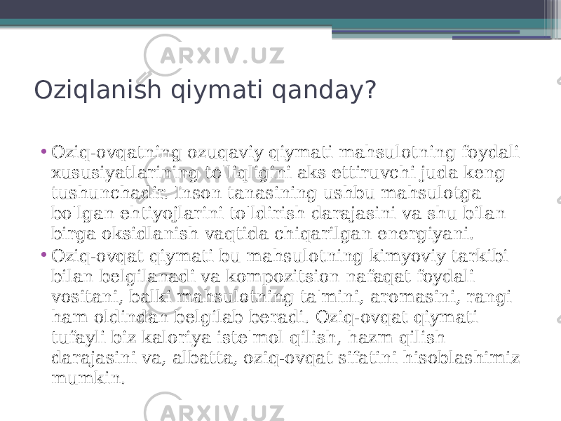 Oziqlanish qiymati qanday? • Oziq-ovqatning ozuqaviy qiymati mahsulotning foydali xususiyatlarining to&#39;liqligini aks ettiruvchi juda keng tushunchadir. Inson tanasining ushbu mahsulotga bo&#39;lgan ehtiyojlarini to&#39;ldirish darajasini va shu bilan birga oksidlanish vaqtida chiqarilgan energiyani. • Oziq-ovqat qiymati bu mahsulotning kimyoviy tarkibi bilan belgilanadi va kompozitsion nafaqat foydali vositani, balki mahsulotning ta&#39;mini, aromasini, rangi ham oldindan belgilab beradi. Oziq-ovqat qiymati tufayli biz kaloriya iste&#39;mol qilish, hazm qilish darajasini va, albatta, oziq-ovqat sifatini hisoblashimiz mumkin. 