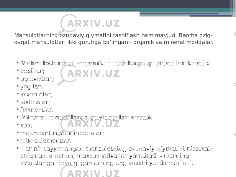 Mahsulotlarning ozuqaviy qiymatini tasniflash ham mavjud. Barcha oziq- ovqat mahsulotlari ikki guruhga bo&#39;lingan - organik va mineral moddalar. • Mahsulotlardagi organik moddalarga quyidagilar kiradi: • oqsillar; • uglevodlar; • yog&#39;lar; • vitaminlar; • kislotalar; • fermentlar. • Mineral moddalarga quyidagilar kiradi: • suv; • makrolantiruvchi moddalar; • mikroelementlar. • Har bir tayyorlangan mahsulotning ozuqaviy qiymatini hisoblab chiqmaslik uchun, maxsus jadvallar yaratiladi - ularning ovqatlariga rioya qilganlarning eng yaxshi yordamchilari. 