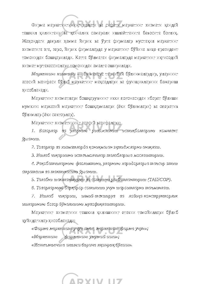 Фирма маркетингининг ҳолати ва сифати маркетинг хизмати қандай ташкил қилингани ва қанчалик самарали ишлаётганига бевосита боғлиқ. Жаҳондаги деярли ҳамма йирик ва ўрта фирмалар мустақил маркетинг хизматига эга, зеро, йирик фирмаларда у маркетинг бўйича вице - президент томонидан бошқарилади. Катта бўлмаган фирмаларда маркетинг иқтисодий хизмат мутахассислари томонидан амалга оширилади. Маркетинг хизмати — бу махсус таркибий бўлинмалардир, уларнинг асосий вазифаси бўлиб маркетинг мақсадлари ва функцияларини бажариш ҳисобланади. Маркетинг хизматлари бошқарувнинг икки поғонасидан иборат бўлиши мумкин: марказий маркетинг бошқармалари (ёки бўлимлари) ва оператив бўлимлар (ёки секторлар). Маркетинг хизматининг асосий вазифалари: 1. Бозорлар ва уларнинг ривожланиш истиқболларини комплекс ўрганиш. 2. Товарлар ва хизматларда қониқмаган эҳтиёжларни аниқлаш. 3. Ишлаб чиқаришни истеъмолчилар талабларига мослаштириш. 4. Рақобатчиларнинг фаолиятини, уларнинг харидорларга таъсир этиш стратегия ва тактикасини ўрганиш. 5. Талабни шакллантириш ва сотишни рағбатлантириш (ТАШСОР). 6. Товарларнинг барқарор сотилиши учун шароитларни таъминлаш. 7. Ишлаб чиқариш, илмий - текширув ва лойиҳа - конструкторлик ишларининг бозор йўналишини мувофиқлаштириш. Маркетинг хизматини ташкил қилишнинг етакчи тамойиллари бўлиб қуйидагилар ҳисобланади: «Фирма маркетинг учун эмас, маркетинг фирма учун»; «Маркетинг — фирманинг умумий иши»; «Истеъмолчига иложи борича яқинроқ бўлиш». 