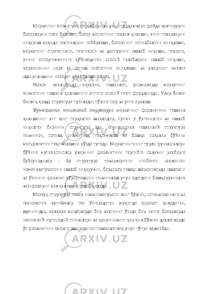 Маркетинг хизматининг раҳбари ва унинг ходимлари фойда келтирувчи бозорларни топа билиши, бозор вазиятини таҳлил қилиши, янги товарларни чиқариш ҳақида тавсияларни тайёрлаши, бозорнинг истиқболини аниқлаши, маркетинг стратегияси, тактикаси ва дастурини ишлаб чиқиши, товарга, унинг ассортиментига қўйиладиган асосий талабларни ишлаб чиқиши, корхонанинг нарх ва сотиш сиёсатини аниқлаши ва уларнинг амалга оширилишини назорат қила олиши керак. Жаҳон амалиётида корхона, ташкилот, фирмаларда маркетинг хизматини ташкил қилишнинг ет т ита асосий типи фарқланади. Улар билан боғлиқ ҳолда структура тузилади: тўртта соф ва учта аралаш. Функционал ташкилий структура маркетинг фаолиятини ташкил қилишнинг энг кенг тарқалган шаклидир, чунки у ўрганилган ва ишлаб чиқилган биринчи структура эди. Функционал ташкилий структура таъминот, сотиш, силжитиш, тақсимлаш ва бошқа соҳалар бўйича масъулиятни тақсимлашни кўзда тутади. Маркетингнинг турли функциялари бўйича мутахассислар уларнинг фаолиятини тартибга солувчи раҳбарга буйсунадилар . Бу структура товарларнинг нисбатан чекланган номенклатурасини ишлаб чиқарувчи, барқарор ташқи шароитларда ишловчи ва ўзининг фаолият кўрсатишини таъминлаш учун одатдаги бошқарувчилик вазифаларни ҳал қилишни талаб қилади. Мазкур структура товар номенклатураси кенг бўлган, истеъмолчилик ва технологик эҳтиёжлар тез ўзгарадиган муҳитда ҳаракат қиладиган, шунингдек, халқаро миқёсларда бир вақтнинг ўзида бир нечта бозорларда ижтимоий-иқтисодий тизимлари ва қонунчилиги ҳар хил бўлган давлатларда ўз фаолиятини амалга оширадиган ташкилотлар учун тўғри келмайди. 