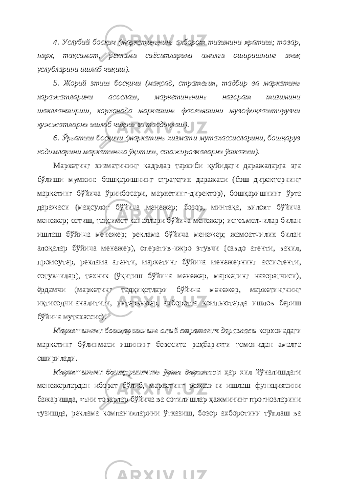 4. Услубий босқич (маркетинг н инг ахборот тизимини яратиш; товар, нарх, тақсимот, реклама сиёсатларини амалга ошир и шнинг аниқ услубларини ишлаб чиқиш). 5. Жорий этиш босқичи (мақсад, стратегия, тадбир ва маркетинг харажатларини асослаш, маркетингнинг назорат тизимини шакллантириш, корхонада маркетинг фаолиятини мувофиқлаштирувчи ҳужжатларни ишлаб чиқиш ва тасдиқлаш). 6. Ўргатиш босқичи (маркетинг хизмати мутахассисларини, бошқарув ходимларини маркетингга ўқитиш, стажировкаларни ўтказиш). Маркетинг хизматининг кадрлар таркиби қуйидаги даражаларга эга бўлиши мумкин: бошқаришнинг стратегик даражаси (бош директорнинг маркетинг бўйича ўринбосари, маркетинг - директор), бошқаришнинг ўрта даражаси (маҳсулот бўйича менежер; бозор, минтақа, вилоят бўйича менежер; сотиш, тақсимот каналлари бўйича менежер; истеъмолчилар билан ишлаш бўйича менежер; реклама бўйича менежер; жамоатчилик билан алоқалар бўйича менежер), оператив - ижро этувчи (савдо агенти, вакил, промоутер, реклама агенти, маркетинг бўйича менежернинг ассистенти, сотувчилар), техник (ўқитиш бўйича менежер, маркетинг назоратчиси), ёрдамчи (маркетинг тадқиқотлари бўйича менежер, маркетингнинг иқтисодчи - аналитиги, интервьюер, ахборотга компьютерда ишлов бериш бўйича мутахассис). Маркетингни бошқаришнинг олий стратегик даражаси корхонадаги маркетинг бўлинмаси ишининг бевосита раҳбарияти томонидан амалга оширилади. Маркетингни бошқаришнинг ўрта даражаси ҳар хил йўналишдаги менежерлардан иборат бўлиб , маркетинг режасини ишлаш функциясини бажаришда, яъни товарлар бўйича ва сотилишлар ҳажмининг прогнозларини тузишда, реклама компанияларини ўтказиш, бозор ахборотини тўплаш ва 