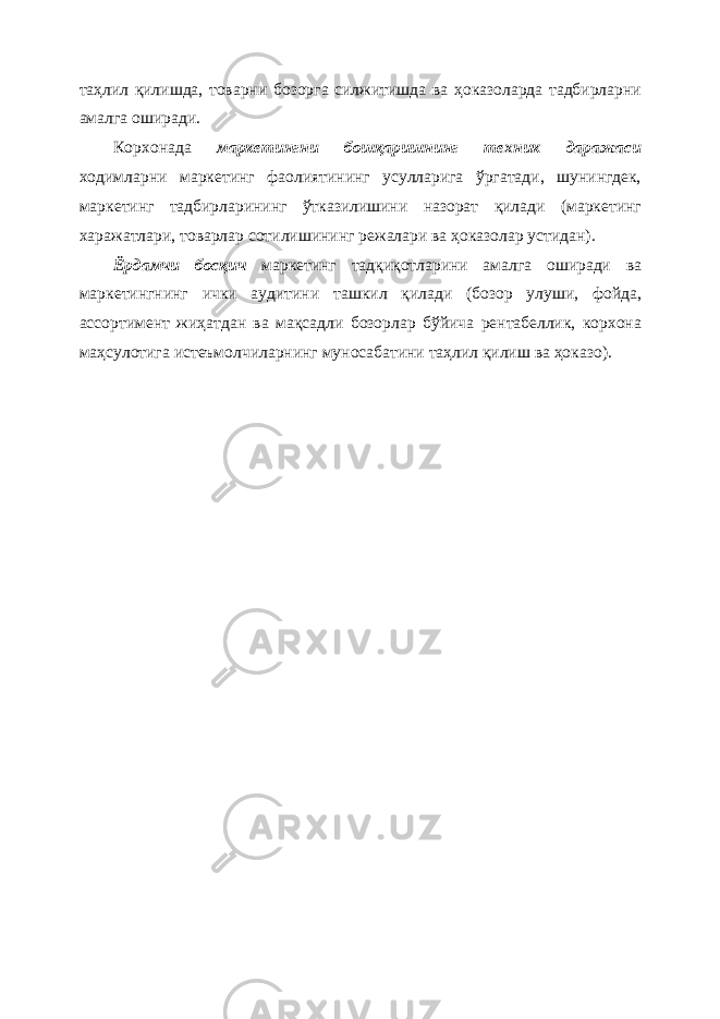 таҳлил қилишда, товарни бозорга силжитишда ва ҳоказоларда тадбирларни амалга оширади. Корхонада маркетингни бошқаришнинг техник даражаси ходимларни маркетинг фаолиятининг усулларига ўргатади, шунингдек, маркетинг тадбирларининг ўтказилишини назорат қилади (маркетинг харажатлари, товарлар сотилишининг режалари ва ҳоказолар устидан). Ёрдамчи босқич маркетинг тадқиқотларини амалга оширади ва маркетингнинг ички аудитини ташкил қилади (бозор улуши, фойда, ассортимент жиҳатдан ва мақсадли бозорлар бўйича рентабеллик, корхона маҳсулотига истеъмолчиларнинг муносабатини таҳлил қилиш ва ҳоказо). 