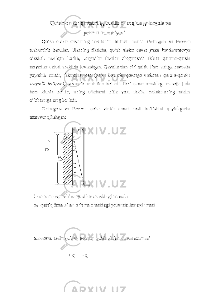 Qo’sh elektr qavatning tuzilishi haqida gelmgols va perren nazariyasi Qo’sh elektr qavatning tuzilishini birinchi marta Gelmgols va Perren tushuntirib berdilar. Ularning fikricha, qo’sh elektr qavat yassi kondensatorga o’xshab tuzilgan bo’lib, zaryadlar fazalar chegarasida ikkita qarama-qarshi zaryadlar qatori shaklida joylashgan. Qavatlardan biri qattiq jism sirtiga bevosita yopishib turadi, ikkinchisi esa ( ya’ni birinchi qavatga nisbatan qarma-qarshi zaryadli bo’lgani) suyuqlik muhitida bo’ladi. Ikki qavat orasidagi masofa juda ham kichik bo’lib, uning o’lchami bitta yoki ikkita molekulaning raidus o’lchamiga teng bo’ladi. Gelmgols va Perren qo’sh elektr qavat hosil bo’lishini quyidagicha tasavvur qilishgan: l - qarama-qarshi zaryadlar orasidagi masofa ϕ 0 -qattiq faza bilan eritma orasidagi potensiallar ayirmasi 6.2-rasm. Gelmgols va Perren qo’sh elektr qavat sxemasi + q - q φ φ 0 + + + + + + + + + + + + ℓ 