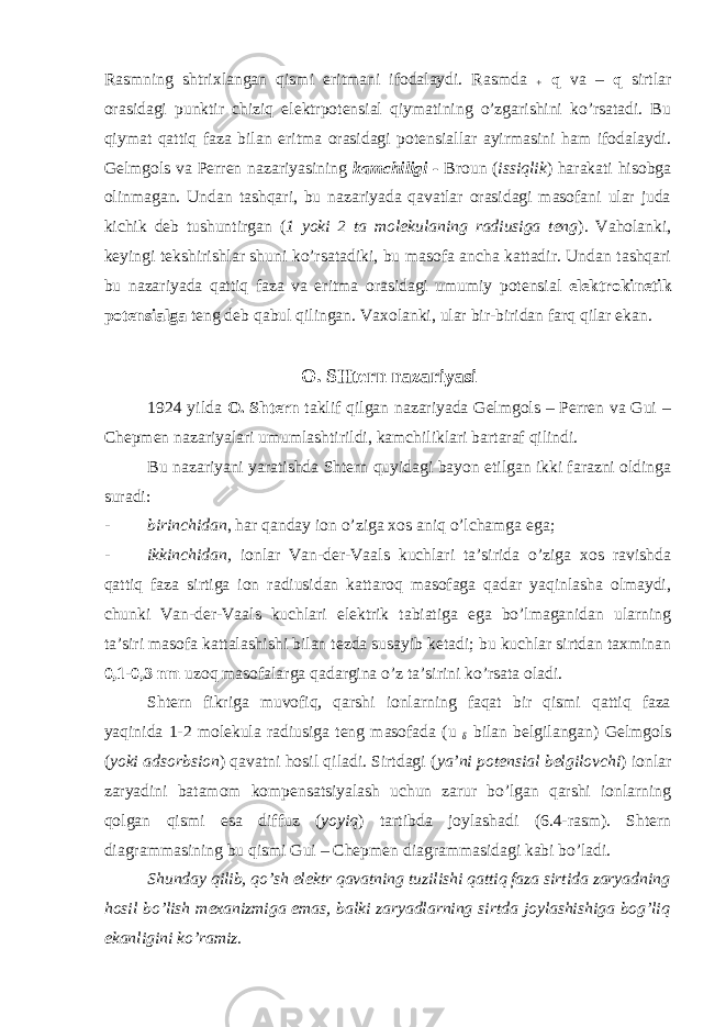 Rasmning shtrixlangan qismi eritmani ifodalaydi. Rasmda + q va – q sirtlar orasidagi punktir chiziq elektrpotensial qiymatining o’zgarishini ko’rsatadi. Bu qiymat qattiq faza bilan eritma orasidagi potensiallar ayirmasini ham ifodalaydi. Gelmgols va Perren nazariyasining kamchiligi - Broun ( issiqlik ) harakati hisobga olinmagan. Undan tashqari, bu nazariyada qavatlar orasidagi masofani ular juda kichik deb tushuntirgan ( 1 yoki 2 ta molekulaning radiusiga teng ). Vaholanki, keyingi tekshirishlar shuni ko’rsatadiki, bu masofa ancha kattadir. Undan tashqari bu nazariyada qattiq faza va eritma orasidagi umumiy potensial elektrokinetik potensialga teng deb qabul qilingan. Vaxolanki, ular bir-biridan farq qilar ekan. O. SHtern nazariyasi 1924 yilda O. Shtern taklif qilgan nazariyada Gelmgols – Perren va Gui – Chepmen nazariyalari umumlashtirildi, kamchiliklari bartaraf qilindi. Bu nazariyani yaratishda Shtern quyidagi bayon etilgan ikki farazni oldinga suradi: - birinchidan , har qanday ion o’ziga xos aniq o’lchamga ega; - ikkinchidan, ionlar Van-der-Vaals kuchlari ta’sirida o’ziga xos ravishda qattiq faza sirtiga ion radiusidan kattaroq masofaga qadar yaqinlasha olmaydi, chunki Van-der-Vaals kuchlari elektrik tabiatiga ega bo’lmaganidan ularning ta’siri masofa kattalashishi bilan tezda susayib ketadi; bu kuchlar sirtdan taxminan 0,1-0,3 nm uzoq masofalarga qadargina o’z ta’sirini ko’rsata oladi. Shtern fikriga muvofiq, qarshi ionlarning faqat bir qismi qattiq faza yaqinida 1-2 molekula radiusiga teng masofada (u δ bilan belgilangan) Gelmgols ( yoki adsorbsion ) qavatni hosil qiladi. Sirtdagi ( ya’ni potensial belgilovchi ) ionlar zaryadini batamom kompensatsiyalash uchun zarur bo’lgan qarshi ionlarning qolgan qismi esa diffuz ( yoyiq ) tartibda joylashadi (6.4-rasm). Shtern diagrammasining bu qismi Gui – Chepmen diagrammasidagi kabi bo’ladi. Shunday qilib, qo’sh elektr qavatning tuzilishi qattiq faza sirtida zaryadning hosil bo’lish mexanizmiga emas, balki zaryadlarning sirtda joylashishiga bog’liq ekanligini ko’ramiz. 