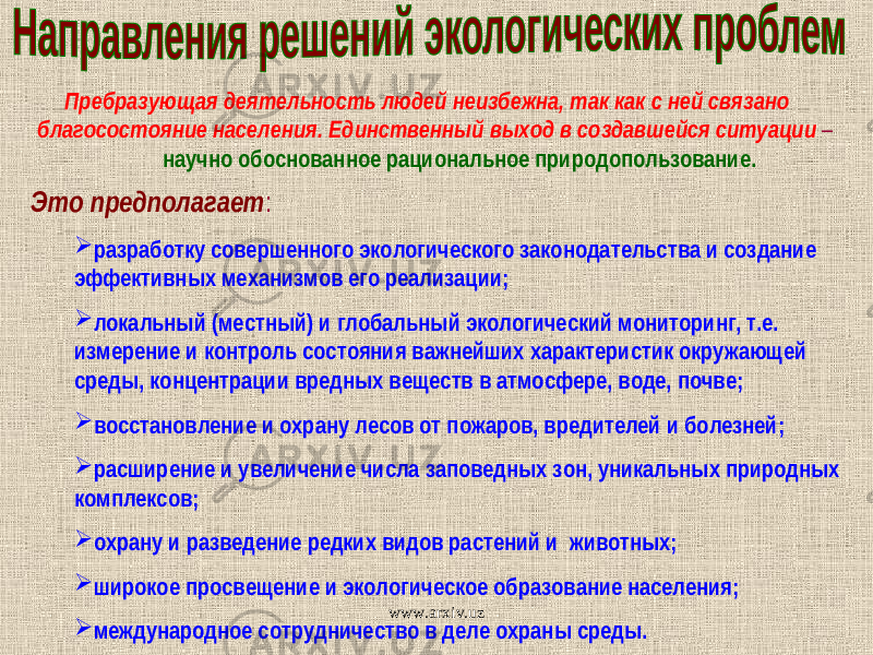  Пребразующая деятельность людей неизбежна, так как с ней связано благосостояние населения. Единственный выход в создавшейся ситуации – научно обоснованное рациональное природопользование. Это предполагает :  разработку совершенного экологического законодательства и создание эффективных механизмов его реализации;  локальный (местный) и глобальный экологический мониторинг, т.е. измерение и контроль состояния важнейших характеристик окружающей среды, концентрации вредных веществ в атмосфере, воде, почве;  восстановление и охрану лесов от пожаров, вредителей и болезней;  расширение и увеличение числа заповедных зон, уникальных природных комплексов;  охрану и разведение редких видов растений и животных;  широкое просвещение и экологическое образование населения;  международное сотрудничество в деле охраны среды. www.arxiv.uz 