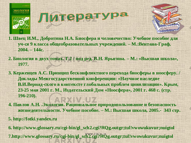 1. Швец И.М., Добротина Н.А. Биосфера и человечество: Учебное пособие для уч-ся 9 класса общеобразовательных учреждений. – М.:Вентана-Граф, 2004. – 144с. 2. Биология в двух томах. Т.2 / под ред. В.Н. Ярыгина. – М.: «Высшая школа», 1977. 3. Керженцев А.С. Принцип бесконфликтного перехода биосферы в ноосферу. / Доклады Межгосударственной конференции: «Научное наследие В.И.Вернад - ского в контексте глобальных проблем цивилизации». Крым, 23-25 мая 2001 г. М., Издательский Дом «Ноосфера», 2001 г. 468 с. (стр. 196-210). 4.   Павлов А.Н. . Экология. Рациональное природопользование и безопасность жизнедеятельности. Учебное пособие . – М.: Высшая школа, 2005.- 343 стр. 5. http://fotki.yandex.ru 6 . h ttp://w ww.glossary.ru/cgi-bin/gl_sch2.cgi?RQg.outgr;tul!vwowukuvur;nuigtol 7.http://w ww.glosary.ru/cgi-bin/gl_sch2.cgi?RQg.outgr;tul!vwowukuvur;nuigtol www.arxiv.uz 