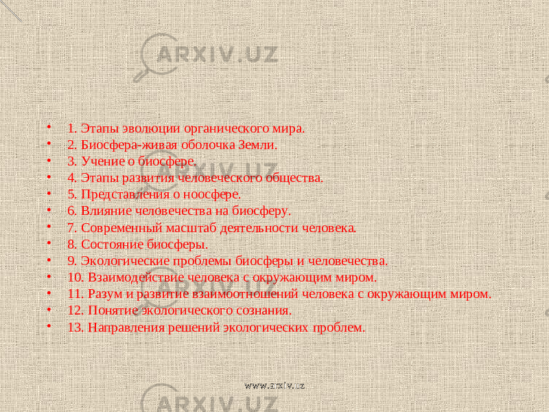 • 1. Этапы эволюции органического мира. • 2. Биосфера-живая оболочка Земли. • 3. Учение о биосфере. • 4. Этапы развития человеческого общества. • 5. Представления о ноосфере. • 6. Влияние человечества на биосферу. • 7. Современный масштаб деятельности человека. • 8. Состояние биосферы. • 9. Экологические проблемы биосферы и человечества. • 10. Взаимодействие человека с окружающим миром. • 11. Разум и развитие взаимоотношений человека с окружающим миром. • 12. Понятие экологического сознания. • 13. Направления решений экологических проблем. www.arxiv.uz 