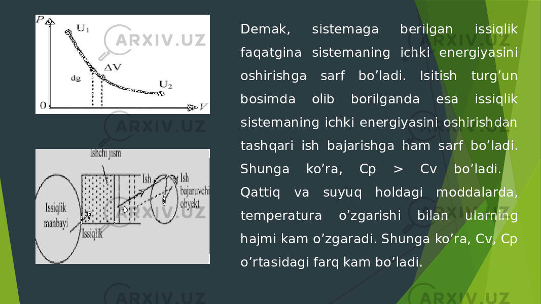 Demak, sistemaga berilgan issiqlik faqatgina sistemaning ichki energiyasini oshirishga sarf bo’ladi. Isitish turg’un bosimda olib borilganda esa issiqlik sistemaning ichki energiyasini oshirishdan tashqari ish bajarishga ham sarf bo’ladi. Shunga ko’ra, Cp > Cv bo’ladi. Qattiq va suyuq holdagi moddalarda, temperatura o’zgarishi bilan ularning hajmi kam o’zgaradi. Shunga ko’ra, Cv, Cp o’rtasidagi farq kam bo’ladi. 