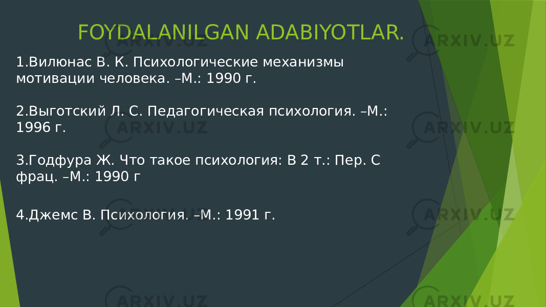 FOYDALANILGAN ADABIYOTLAR. 1.Вилюнас В. К. Психологические механизмы мотивации человека. –М.: 1990 г. 2.Выготский Л. С. Педагогическая психология. –М.: 1996 г. 3.Годфура Ж. Что такое психология: В 2 т.: Пер. С фрац. –М.: 1990 г 4.Джемс В. Психология. –М.: 1991 г. 