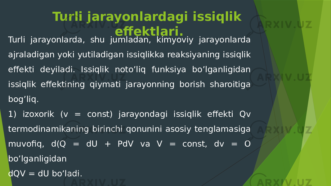 Turli jarayonlardagi issiqlik effektlari. Turli jarayonlarda, shu jumladan, kimyoviy jarayonlarda ajraladigan yoki yutiladigan issiqlikka reaksiyaning issiqlik effekti deyiladi. Issiqlik noto’liq funksiya bo’lganligidan issiqlik effektining qiymati jarayonning borish sharoitiga bog’liq. 1) izoxorik (v = const) jarayondagi issiqlik effekti Qv termodinamikaning birinchi qonunini asosiy tenglamasiga muvofiq, d(Q = dU + PdV va V = const, dv = O bo’lganligidan dQV = dU bo’ladi. 