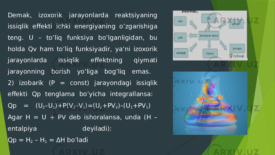 Demak, izoxorik jarayonlarda reaktsiyaning issiqlik effekti ichki energiyaning o’zgarishiga teng. U – to’liq funksiya bo’lganligidan, bu holda Qv ham to’liq funksiyadir, ya‘ni izoxorik jarayonlarda issiqlik effektning qiymati jarayonning borish yo’liga bog’liq emas. 2) izobarik (P = const) jarayondagi issiqlik effekti Qp tenglama bo’yicha integrallansa: Qp = (U 2 –U 1 )+P(V 2 –V 1 )=(U 2 +PV 2 )–(U 1 +PV 1 ) Agar H = U + PV deb ishoralansa, unda (H – entalpiya deyiladi): Qp = H 2 – H 1 = ΔH bo’ladi 