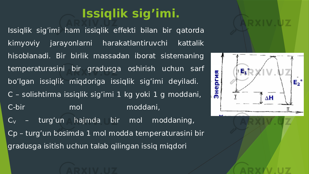 Issiqlik sig’imi. Issiqlik sig’imi ham issiqlik effekti bilan bir qatorda kimyoviy jarayonlarni harakatlantiruvchi kattalik hisoblanadi. Bir birlik massadan iborat sistemaning temperaturasini bir gradusga oshirish uchun sarf bo’lgan issiqlik miqdoriga issiqlik sig’imi deyiladi. С – solishtirma issiqlik sig’imi 1 kg yoki 1 g moddani, С-bir mol moddani, С V – turg’un hajmda bir mol moddaning, Ср – turg’un bosimda 1 mol modda temperaturasini bir gradusga isitish uchun talab qilingan issiq miqdori 