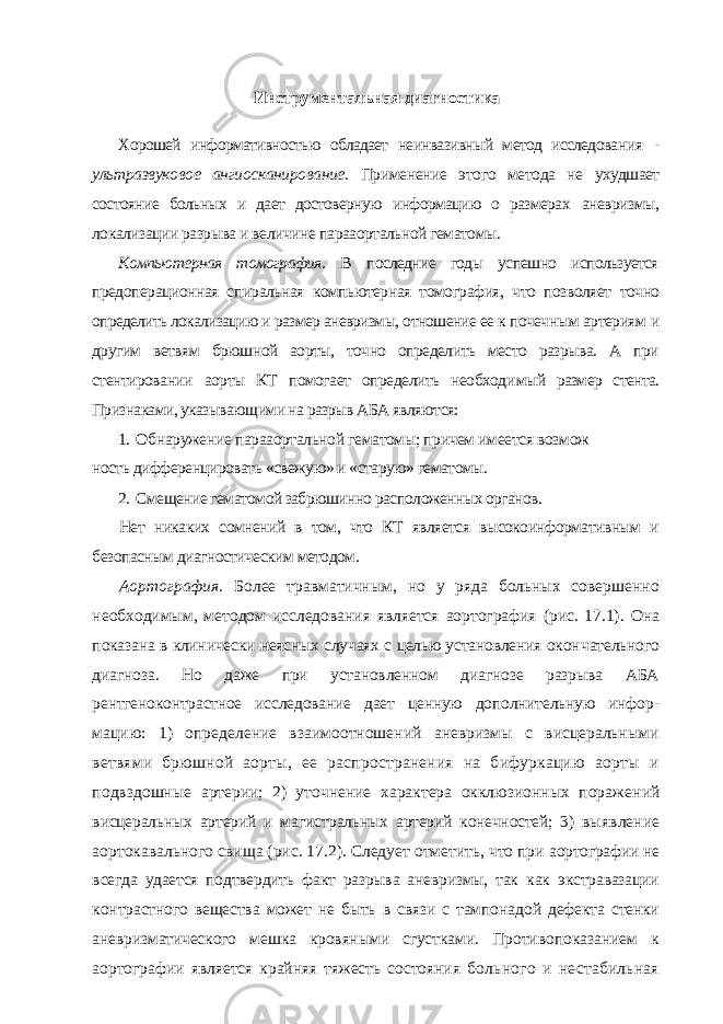 Инструментальная диагностика Хорошей информативностью обладает неинвазивный метод исследова ния - ультразвуковое ангиосканирование. Применение этого метода не ухудшает состояние больных и дает достоверную информацию о размерах аневризмы, локализации разрыва и величине парааортальной гематомы. Компьютерная томография. В последние годы успешно используется предоперационная спиральная компьютерная томография, что позволяет точно определить локализацию и размер аневризмы, отношение ее к почеч ным артериям и другим ветвям брюшной аорты, точно определить место разрыва. А при стентировании аорты КТ помогает определить необходи мый размер стента. Признаками, указывающими на разрыв АБА являются: 1. Обнаружение парааортальной гематомы; причем имеется возмож ность дифференцировать «свежую» и «старую» гематомы. 2. Смещение гематомой забрюшинно расположенных органов. Нет никаких сомнений в том, что КТ является высокоинформативным и безопасным диагностическим методом. Аортография. Более травматичным, но у ряда больных совершенно необходимым, методом исследования является аортография (рис. 17.1). Она показана в клинически неясных случаях с целью установления окон чательного диагноза. Но даже при установленном диагнозе разрыва АБА рентгеноконтрастное исследование дает ценную дополнительную инфор - мацию: 1) определение взаимоотношений аневризмы с висцеральными ветвями брюшной аорты, ее распространения на бифуркацию аорты и подвздошные артерии; 2) уточнение характера окклюзионных пораже ний висцеральных артерий и магистральных артерий конечностей; 3) вы явление аортокавального свища (рис. 17.2). Следует отметить, что при аортографии не всегда удается подтвердить факт разрыва аневризмы, так как экстравазации контрастного вещества может не быть в связи с тампо надой дефекта стенки аневризматического мешка кровяными сгустками. Противопоказанием к аортографии является крайняя тяжесть состояния больного и нестабильная 